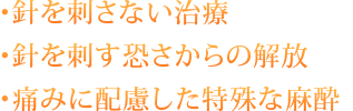 ・針を刺さない治療 ・針を刺す恐さからの解放 ・痛みに配慮した特殊な麻酔